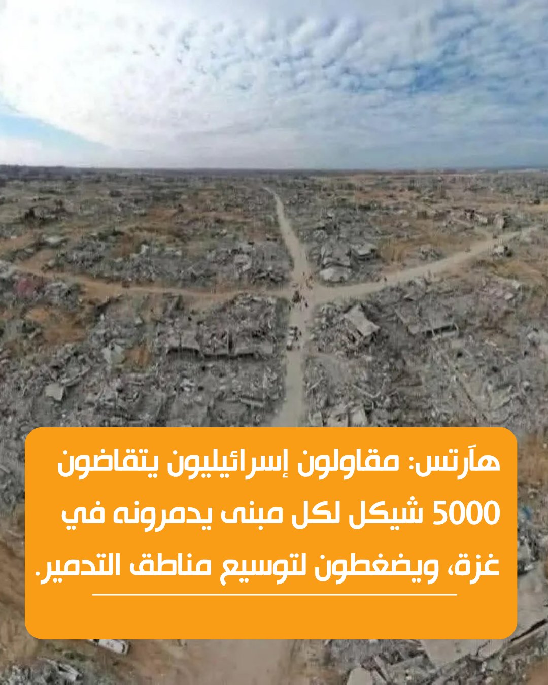 هآرتس عن تحليل صور أقمار صناعية وخبراء: - ما لا يقل عن 70% من المباني في غزة أصبحت غير صالحة للسكن - تدمير 89% من المباني في رفح و84% من المباني في شمال القطاع - المقاولون الإسرائيليون يتقاضون قرابة 5000 شيكل لكل مبنى يدمرونه - المقاولون الإسرائيليون يضغطون لتوسيع مناطق التدمير 