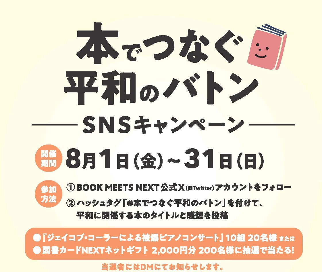 BOOK MEETS NEXT (@book_meets) on Twitter photo \『本でつなぐ平和のバトン』SNSキャンペーン/
投稿対象期間:8/1(金)~31(日)
参加方法
①公式X(<a href="/book_meets/">BOOK MEETS NEXT</a>)のアカウントをフォロー
②「#本でつなぐ平和のバトン」を付けて、平和に関係する本※のタイトルと感想を投稿🕊️📚
抽選で賞品が当たる!📖 \『本でつなぐ平和のバトン』SNSキャンペーン/
投稿対象期間:8/1(金)~31(日)
参加方法
①公式X(<a href="/book_meets/">BOOK MEETS NEXT</a>)のアカウントをフォロー
②「#本でつなぐ平和のバトン」を付けて、平和に関係する本※のタイトルと感想を投稿🕊️📚
抽選で賞品が当たる!📖