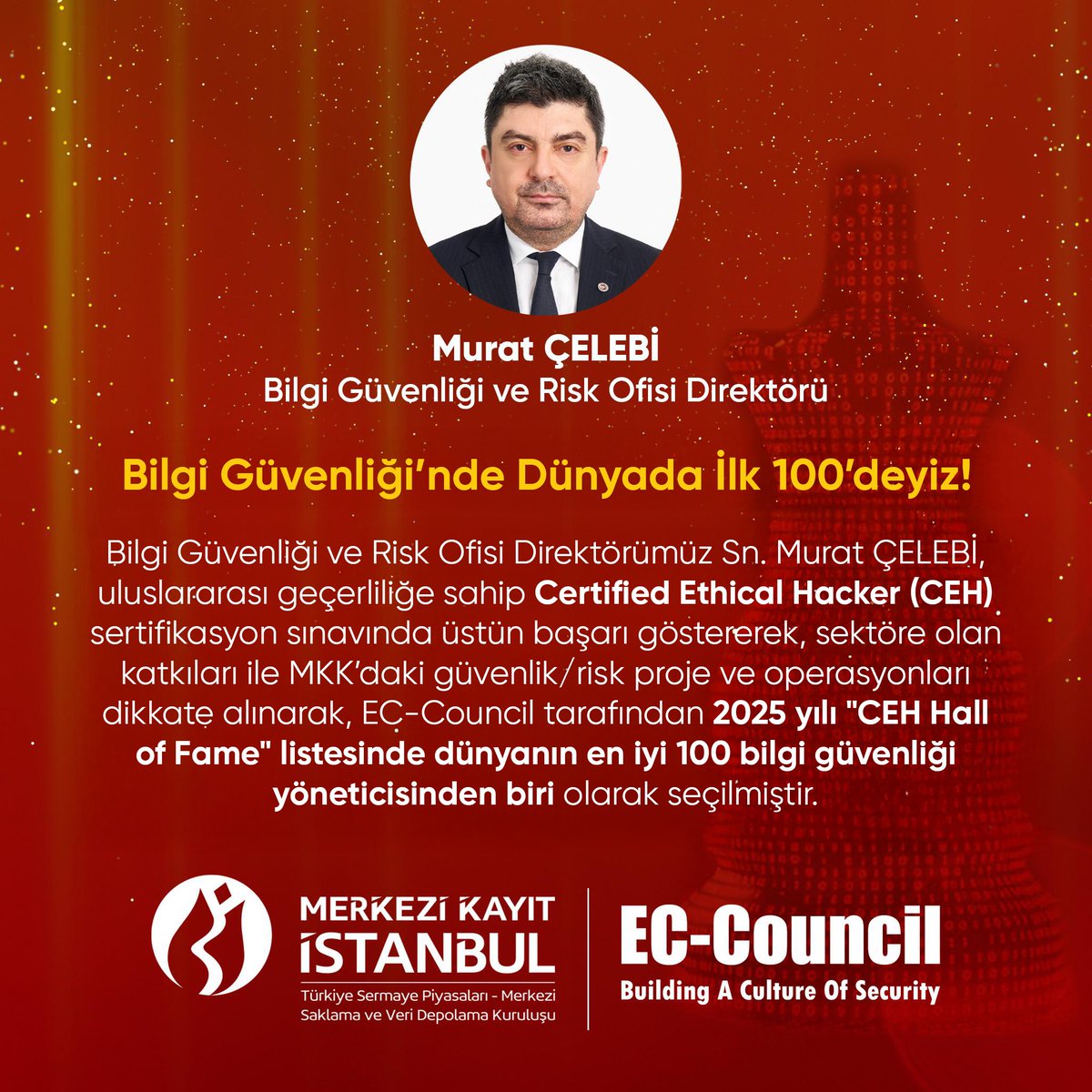 Bilgi Güvenliği’nde Dünyada İlk 100’deyiz!
Bilgi Güvenliği ve Risk Ofisi Direktörümüz Sn. Murat ÇELEBİ, uluslararası geçerliliğe sahip Certified Ethical Hacker (CEH) sertifikasyon sınavında üstün başarı göstererek, sektöre olan katkıları ile MKK’daki güvenlik/risk proje ve