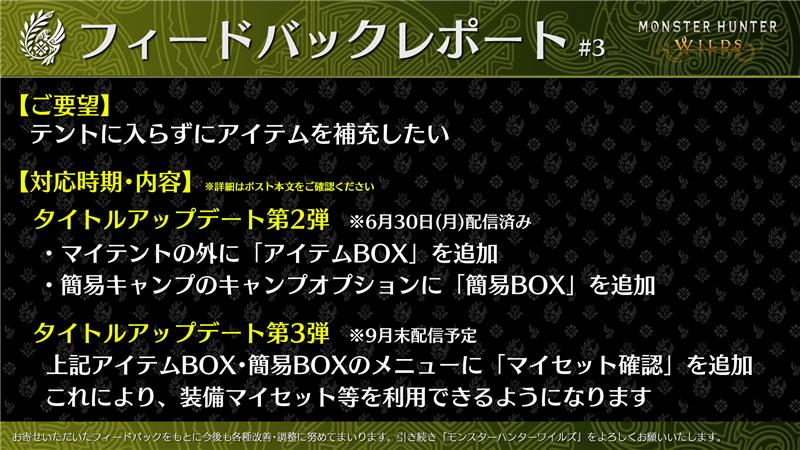 MH_Wilds's tweet photo. 【#MHWildsフィードバックレポート #3】
「アイテムBOX」に関するご要望を受け、「タイトルアップデート第2弾」にて実施した改善内容と今後の対応方針をご紹介いたします。
 
〇ご要望
テントに入らずにアイテムを補充したい
 
〇対応内容
以下の対応により、「アイテムの入れ替え」や「リストから調合」などがテントに入らずに行なえるようになります。
・ベースキャンプや大集会所のマイテントの外に「アイテムBOX」を追加します。
・簡易キャンプのキャンプオプションに新たに「簡易BOX」を追加します。
 
〇今後の対応方針
装備を自由に変更する機能の追加については、検証の結果、不具合リスクが高いことが判明したため断念いたしましたが、
9月末の「タイトルアップデート第3弾」では、テント外のアイテムBOXのメニューに「マイセット確認」を追加し、アイテムマイセット・装備マイセット・装備の見た目マイセット・ショートカットマイセットを利用できるように対応を行ないます。
対応までもうしばらくお待ちいただけますと幸いです。
 
引き続き、『モンスターハンターワイルズ』をよろしくお願いいたします。
#モンハンワイルズ #MHWilds