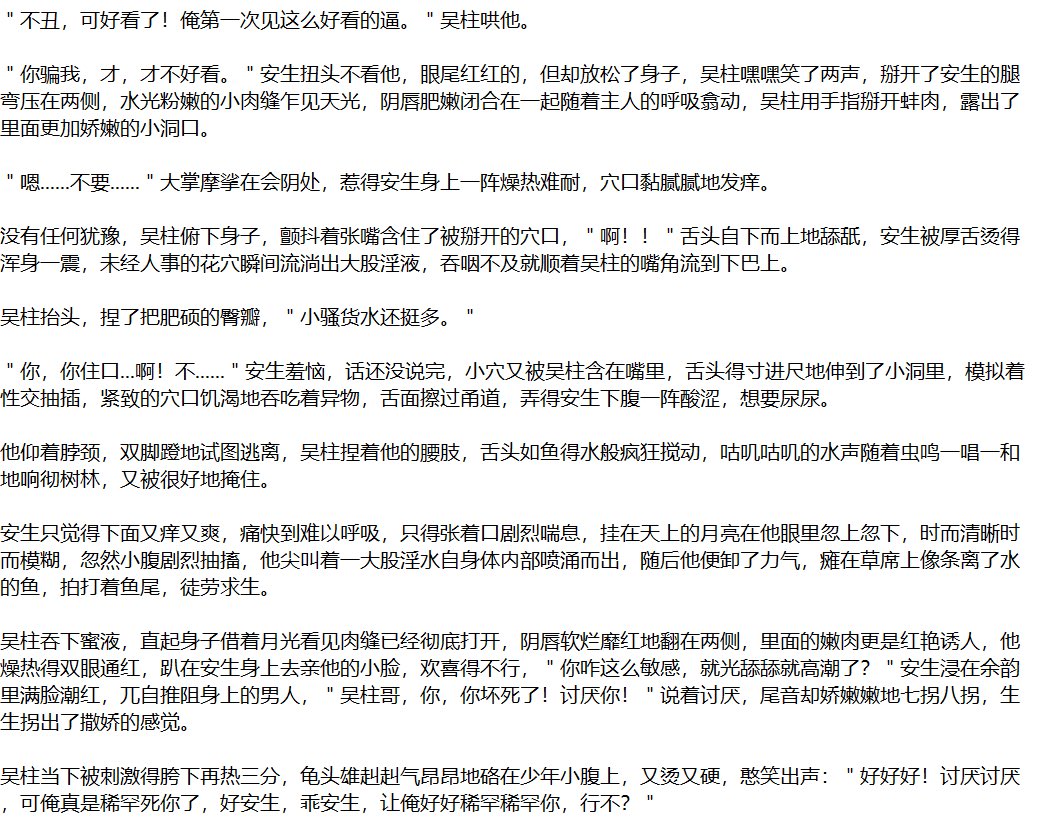 《吴柱擎天一杆进洞1
＂傻弟弟，疼你还疼不及！让哥哥看看你下面。＂，吴柱俯下身子，含住了被掰开的穴口，＂啊！＂舌头自下而上地舔舐，安生被厚舌烫得浑身一震，未经人事的花穴瞬间流淌出大股淫液，那舌头得寸进尺地伸到了小洞里，模拟着性交抽插，一大股淫水喷涌而出＂你咋这么敏感，舔舔就高潮了？