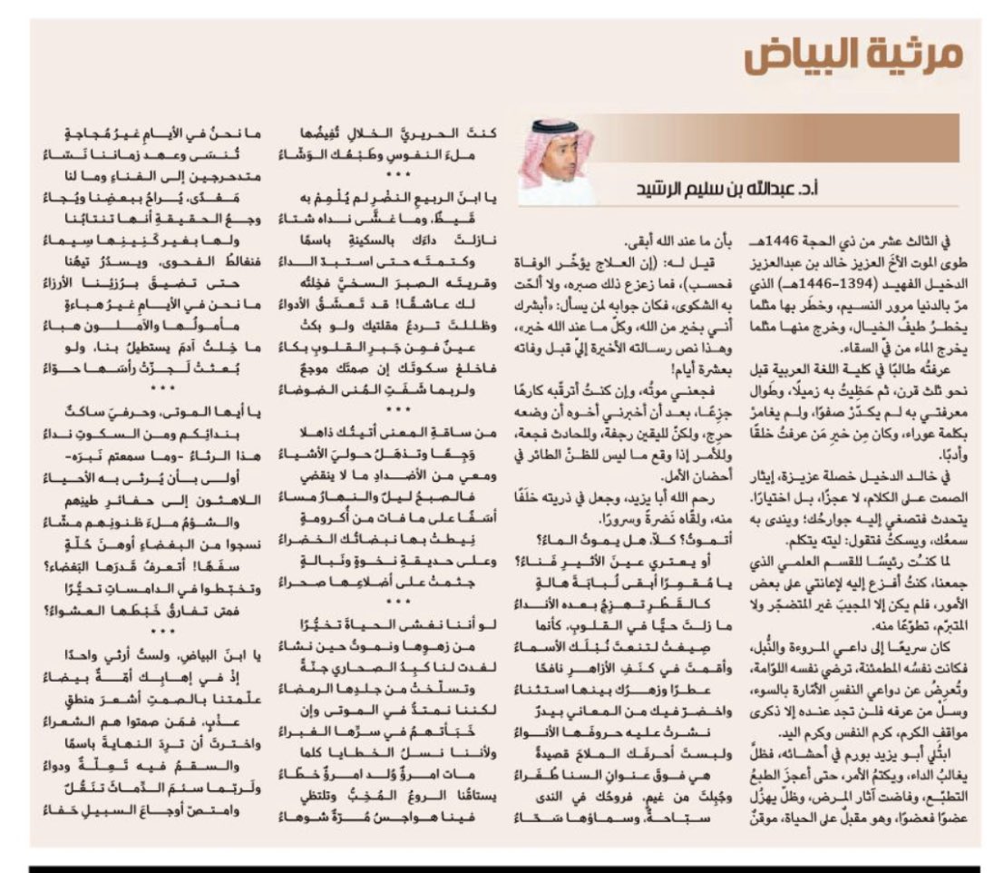 مرثـيَـة البياض
—————
(في رثاء د.خالد بن عبدالعزيز الدخيل رحمه الله)
أتموتُ؟ كلّا، هل يموتُ الـماءُ؟
أو يعتري عينَ الأثيرِ فَناءُ؟
يا مُقمِرًا أبقى لُبابَةَ هالةٍ
كالقَطْرِ تهزِجُ بعده الأنداءُ
ما زلتَ حيًّا في القلوبِ، كأنما
صِيغتْ لتنعتَ نُبْلَك الأسماءُ 
وأقمتَ في كنَفِ