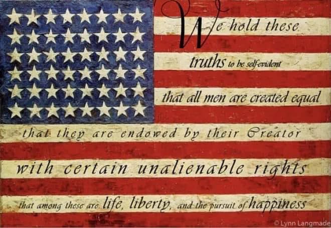“We hold these truths to be self-evident, that all men are created equal, that they are endowed by their Creator with certain unalienable Rights, that among these are Life, Liberty and the pursuit of Happiness. That to secure these rights, Governments are instituted among Men,