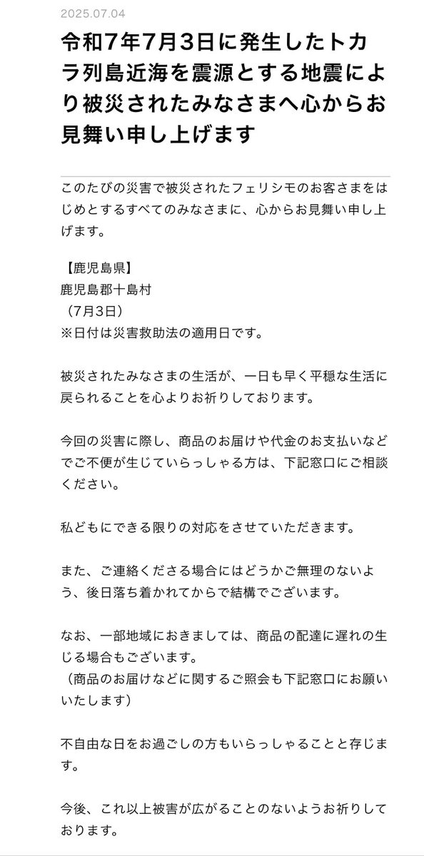 トカラ列島近海を震源とする地震により被災されたみなさまへ心からお見舞い申し上げます。

フェリシモのお客さまで、商品のお届けや代金のお支払いなどでご不便が生じていらっしゃる方は、下記窓口にご相談ください。

私どもにできる限りの対応をさせていただきます。