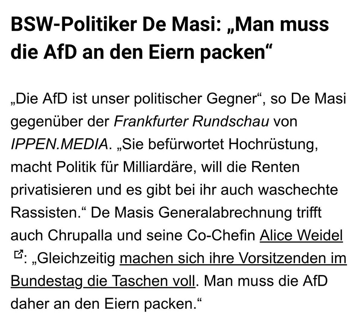 FabioDeMasi's tweet photo. Man muss die AfD an den Eiern packen!

Die Politik der Ampel und der Großen Koalition hat die AfD immer stärker gemacht. Die AfD ist mein politischer Gegner, sie befürwortet Hochrüstung, will die Axt an den Sozialstaat legen und es gibt einen Unterschied zwischen Steuerung von Migration und waschechte Rassisten - wie es sie in Teilen der AfD gibt. 

Aber man darf nicht alle ihre Wähler in einem Sack stecken und jeden ihrer Anträge aus Prinzip ablehnen! Man muss mit einer 20 bis 30 Prozent Partei auch über parlamentarische Abläufe sprechen. Die Brandmauern sind gescheitert. Gleichwohl muss deutlich werden auf welcher Seite der Barrikade wir stehen! 

Gegenüber Ippen Media führte ich aus:

„Die AfD ist unser politischer Gegner“, so De Masi gegenüber der Frankfurter Rundschau von https://t.co/qsjNEoe9Tg. „Sie befürwortet Hochrüstung, macht Politik für Milliardäre, will die Renten privatisieren und es gibt bei ihr auch waschechte Rassisten.“ De Masis Generalabrechnung trifft auch Chrupalla und seine Co-Chefin Alice Weidel: „Gleichzeitig machen sich ihre Vorsitzenden im Bundestag die Taschen voll. Man muss die AfD daher an den Eiern packen.“

De Masi weiter: „Wir sollten nicht vergessen: Als BSW beklagen wir in Deutschland engere Meinungskorridore, Donald Trump lässt aber unter Beifall der AfD in den USA Touristen verhaften, die irgendwann im Internet mal Trumps Regierung kritisiert haben.

Man muss die AfD inhaltlich stellen“ – De Masi gegen Ausschluss-Taktik

Diese Kritik bedeute aber nicht, dass man die AfD ignorieren sollte. „Die Brandmauern sind gescheitert“, so De Masi. „Man muss die AfD inhaltlich stellen, statt jeden Antrag aus Prinzip abzulehnen. Damit gibt man der AfD die Lufthoheit über die Stammtische.“ 

Dies schließe Gespräche mit den Rechtspopulisten mit ein, etwa in Thüringen, wo sich jüngst BSW-Fraktionschef Frank Augsten mit seinem Amtskollegen, AfD-Rechtsaußen Björn Höcke, getroffen hatte. De Masis Ansatz: „Wenn man mit der AfD zu konkreten Anlässen Gespräche führt, muss klar sein, auf welcher Seite der Barrikade wir stehen.“