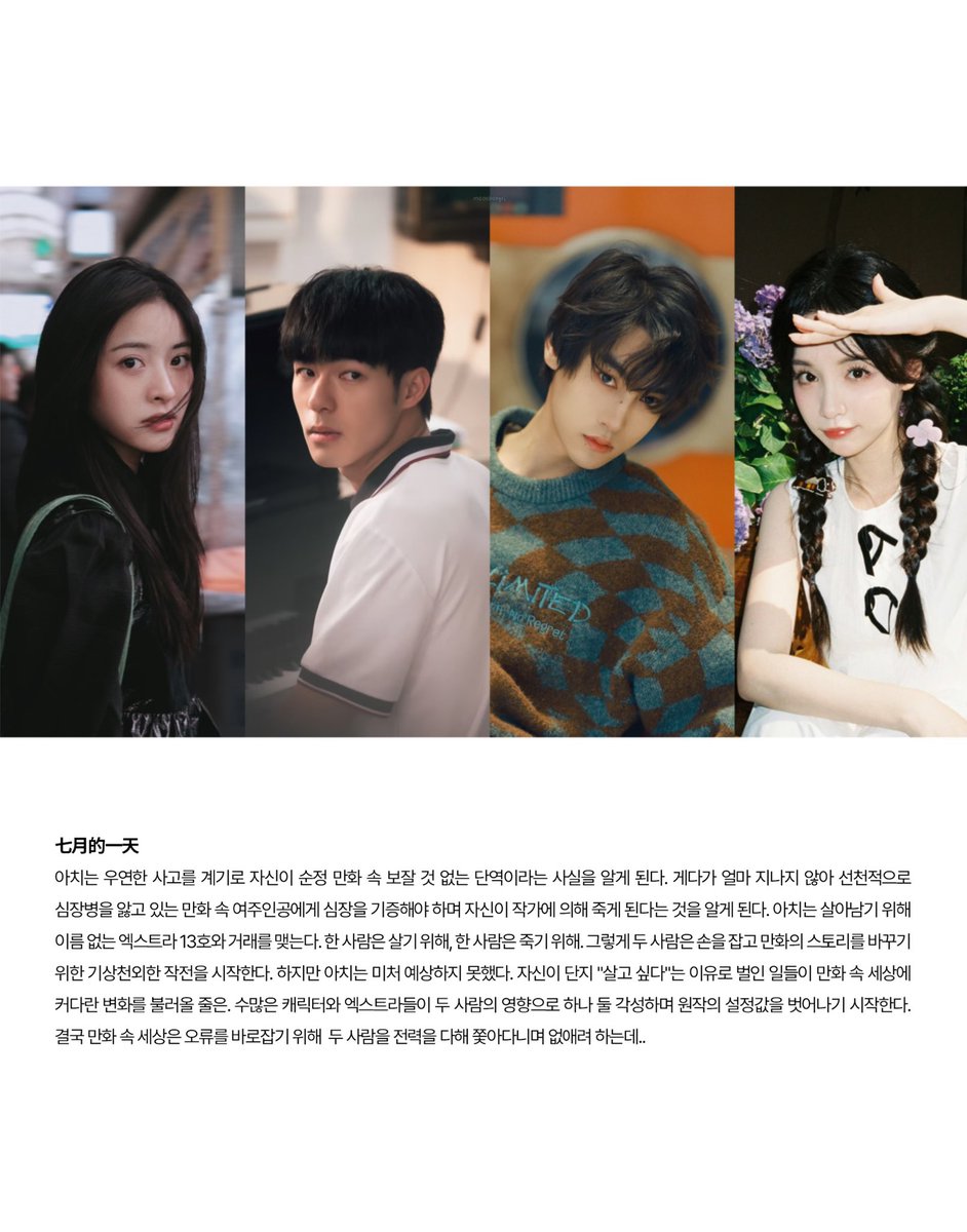 심월, 진호삼, 전혀녕, 가영 출연 <七月的一天> 시놉시스

아치는 우연한 사고를 계기로 자신이 순정 만화 속 보잘 것 없는 단역이라는 사실을 알게 된다. 게다가 얼마 지나지 않아 선천적으로 심장병을 앓고 있는 만화 속 여주인공에게 심장을 기증해야 하며 자신이 작가에 의해 죽게 된다는 것을