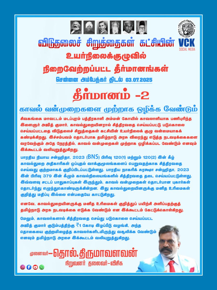 thirumaofficial's tweet photo. #தீர்மானம் 2:

2. காவல் வன்முறைகளை முற்றாக ஒழிக்க வேண்டும்
சிவகங்கை மாவட்டம் மடப்புரம் பத்திரகாளி அம்மன் கோயில் காவலாளியாக பணிபுரிந்த இளைஞர் அஜித் குமார், காவல்துறையினரால் சித்திரவதை செய்யப்பட்டு படுகொலை செய்யப்பட்டதை விடுதலைச் சிறுத்தைகள் கட்சியின் உயர்நிலைக் குழு வன்மையாகக் கண்டிக்கிறது. இச்சம்பவம் தொடர்பாக தமிழ்நாடு அரசு விரைந்து எடுத்த நடவடிக்கைகளை வரவேற்கும் அதே நேரத்தில், காவல் வன்முறைகள் முற்றாக ஒழிக்கப்பட வேண்டும் எனவும் இக்கூட்டம் வலியுறுத்துகிறது.
பாரதிய நியாய சன்ஹிதா, 2023 (BNS) பிரிவு 120(1) மற்றும் 120(2) இன் கீழ் காவல்துறை அதிகாரிகள் ஒப்புதல் வாக்குமூலங்களைப் பெறுவதற்காக சித்திரவதை செய்வது குற்றமாகக் குறிப்பிடப்பட்டுள்ளது. பாரதிய நாகரிக் சுரக்ஷா சன்ஹிதா, 2023 இன் பிரிவு 379 இன் கீழும் காவல்நிலையங்களில் சித்திரவதை தடை செய்யப்பட்டுள்ளது. இவ்வளவு சட்டப் பாதுகாப்புகள் இருந்தும், காவல் வன்முறைகள் தொடர்பான புகார்கள் தொடர்ந்து எழுந்துகொண்டிருக்கின்றன. இது காவல்துறையினருக்கு மனித உரிமைகள் குறித்து மதிப்பு இல்லை என்பதையே காட்டுகிறது.
எனவே, காவல்துறையினருக்கு மனித உரிமைகள் குறித்துப் பயிற்சி அளிப்பதற்குத் தமிழ்நாடு அரசு நடவடிக்கை எடுக்க வேண்டும் என இக்கூட்டம் கேட்டுக்கொள்கிறது.
மேலும், காவலர்களால் சித்திரவதை செய்து படுகொலை செய்யப்பட்ட அஜித் குமார் குடும்பத்திற்கு ₹1 கோடி இழப்பீடு வழங்கி, அந்த தொகையை குற்றமிழைத்த காவலர்களிடமிருந்து வசூலிக்க வேண்டும் எனவும் தமிழ்நாடு அரசை இக்கூட்டம் வலியுறுத்துகிறது.