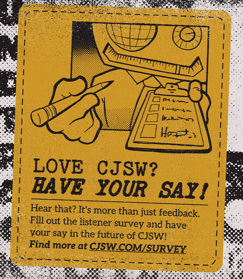 Avid listener of CJSW? Got some simmering opinions? We have to know!

Every couple of years, we like to host a survey to get a read of our listenership. Give us your thoughts and have your say, it could shape the future of CJSW!

Check it out at cjsw.com/survey/