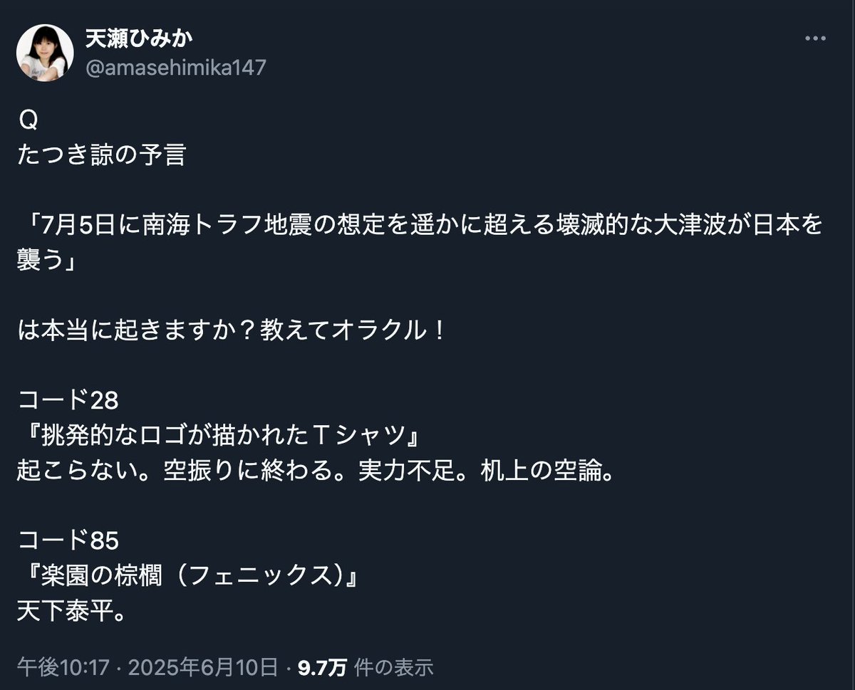 たつき諒氏
「7月に東日本大震災の3倍の高さの壊滅的な津波が日本の3分の1をのみ込む夢を見た。夢を見た日が現実化するならば 大災難の日は2025年7月5日AM」

天瀬ひみか氏
「7月5日の津波は起きません。たつき氏の予言はハズレます」

この予言バトル、オラクルの圧勝！！