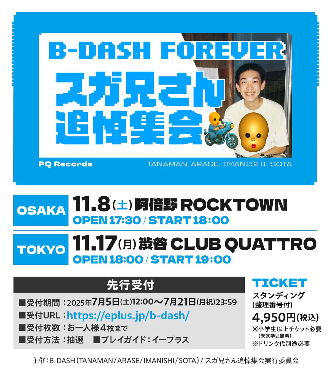 B-DASH FOREVER スガ兄さん追悼集会

11/8(土) 阿倍野 ROCKTOWN
11/17(月) 渋谷 CLUB QUATTRO

開催します。

＜チケット先行受付(抽選)＞
受付期間：～7/21(月祝)23:59まで
受付URL：eplus.jp/b-dash/

B-DASH（TANAMAN/ARASE/IMANISHI/SOTA）

#スガ兄さん
#bdashforever
