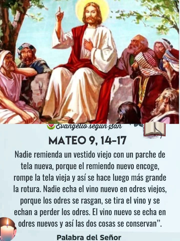 EVANGELIO DE HOY
SÁBADO 5 DE JULIO DEL 2,025
📖LECTURA DEL EVANGELIO SEGÚN
San Mateo 9,14-17📖
¿Por qué tus discípulos no ayunan?
Cristo vino a cargar con nuestras flaquezas. Él tiene el bálsamo que cura nuestra alma.