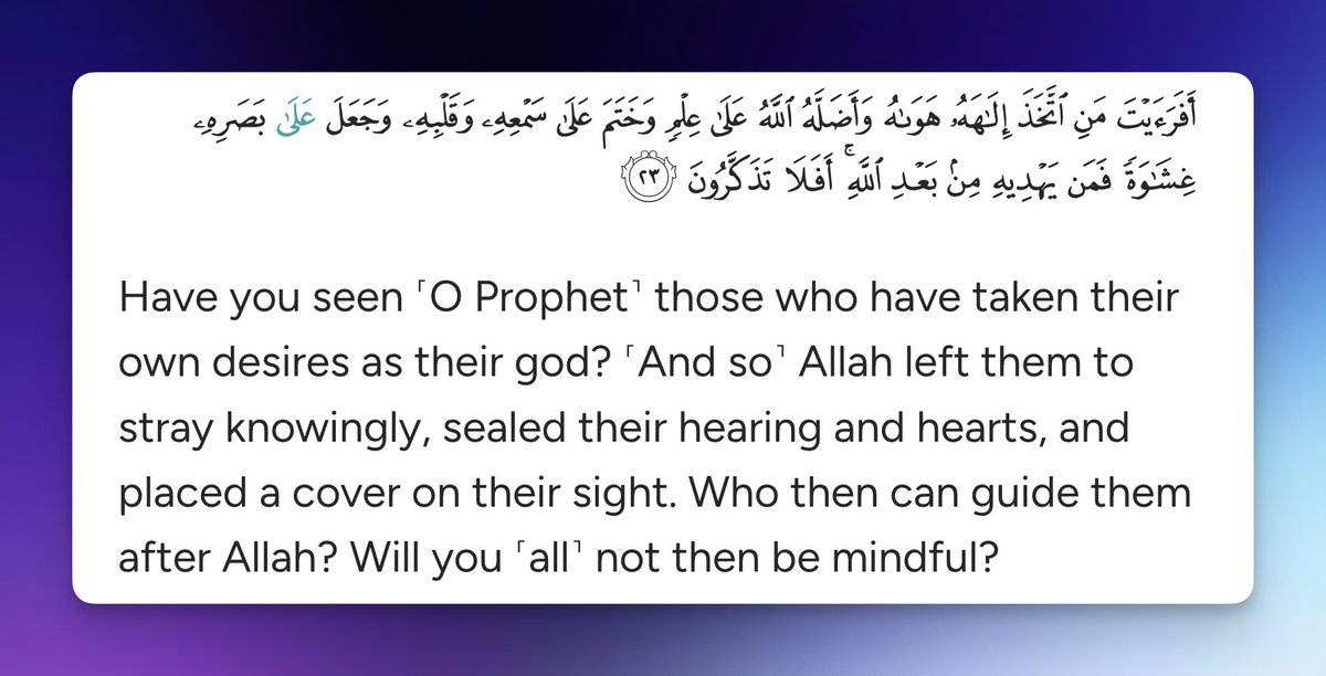 Have you seen ˹O Prophet˺ those who have taken their own desires as their god? ˹And so˺ Allah left them to stray knowingly, sealed their hearing and hearts, and placed a cover on their sight. Who then can guide them after Allah? Will you ˹all˺ not then be mindful?

Quran 45:23