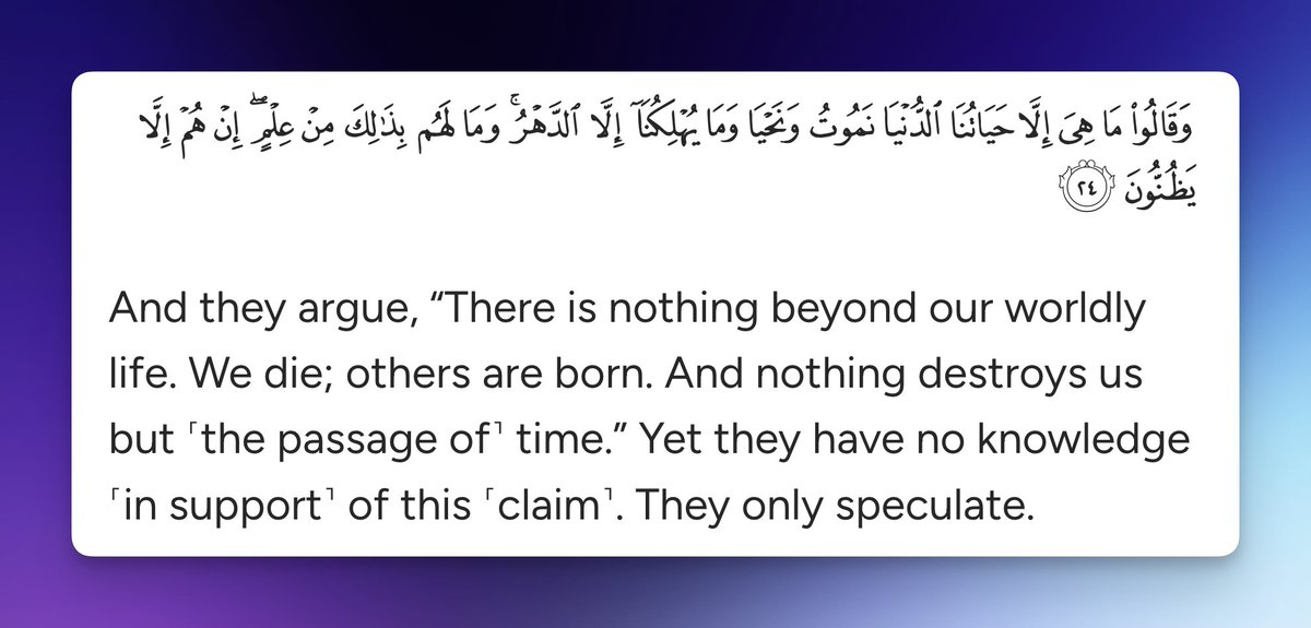 And they argue, “There is nothing beyond our worldly life. We die; others are born. And nothing destroys us but ˹the passage of˺ time.” Yet they have no knowledge ˹in support˺ of this ˹claim˺. They only speculate.

Quran 45:24
quran.com/45?startingVer…