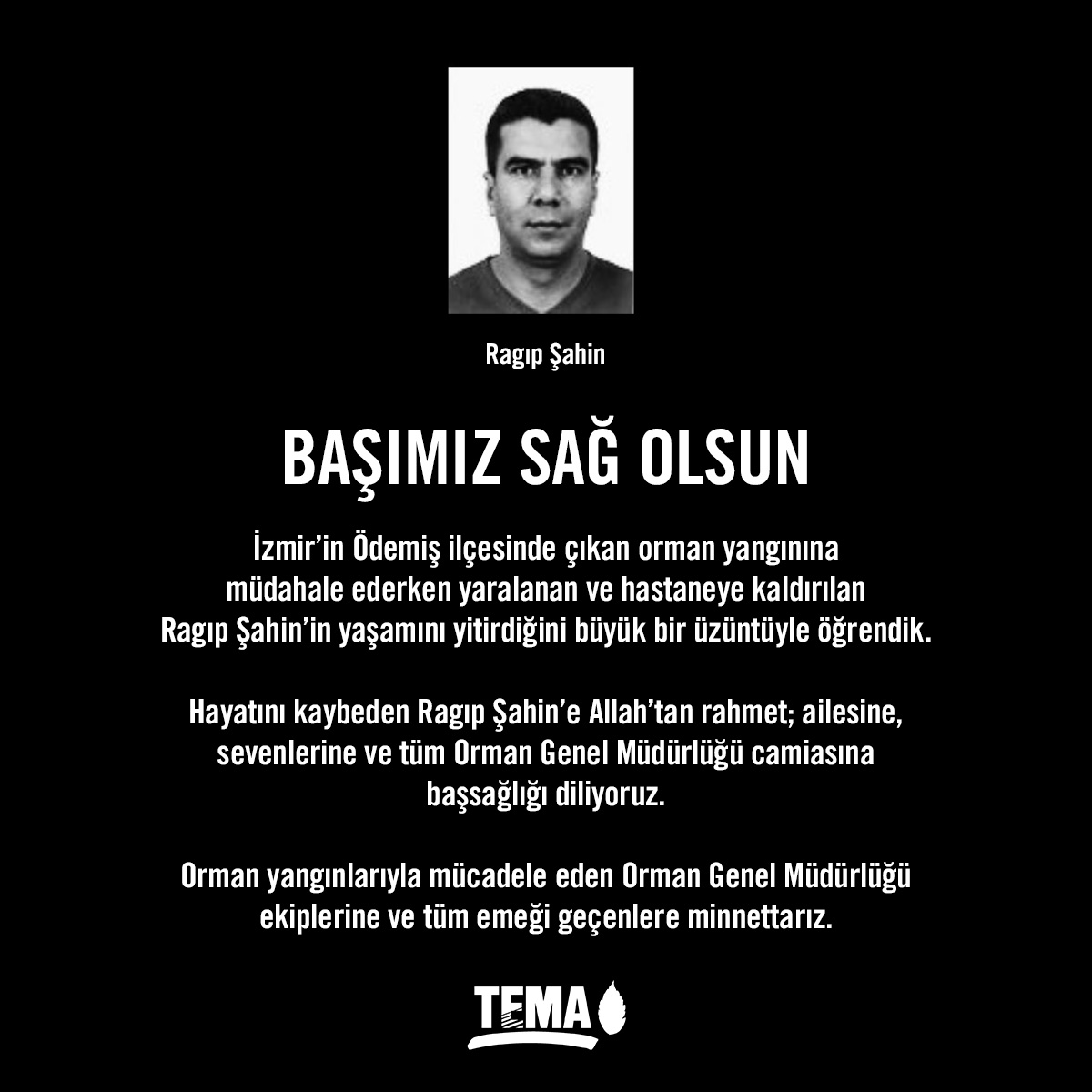İzmir’in Ödemiş ilçesinde çıkan orman yangınına
müdahale ederken yaralanan ve hastaneye kaldırılan
Ragıp Şahin’in yaşamını yitirdiğini büyük bir üzüntüyle öğrendik.

Hayatını kaybeden Ragıp Şahin’e Allah’tan rahmet; ailesine, sevenlerine ve tüm Orman Genel Müdürlüğü camiasına
