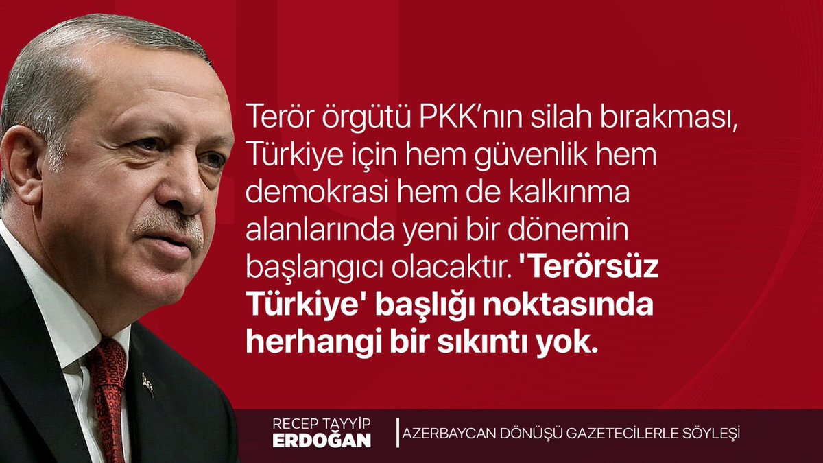 Cumhurbaşkanımız Recep Tayyip Erdoğan:

"Terör örgütü PKK’nın silah bırakması, Türkiye için hem güvenlik hem demokrasi hem de kalkınma alanlarında yeni bir dönemin başlangıcı olacaktır. 'Terörsüz Türkiye' başlığı noktasında herhangi bir sıkıntı yok."