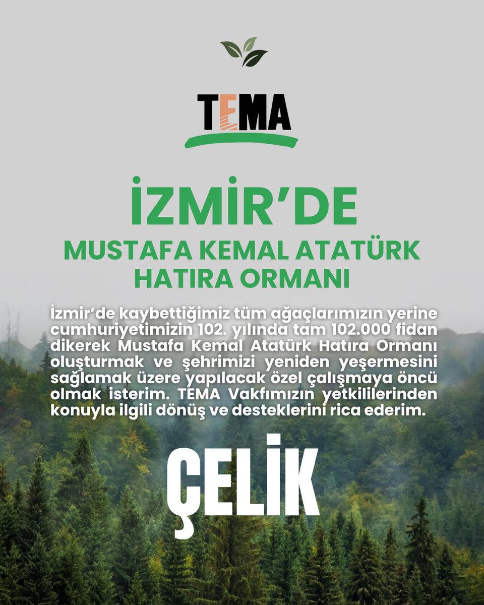 İzmir’de kaybettiğimiz tüm ağaçlarımızın yerine cumhuriyetimizin 102. yılında tam 102.000 fidan dikerek Mustafa Kemal Atatürk Hatıra Ormanı oluşturmak ve şehrimizi yeniden yeşermesini sağlamak üzere yapılacak özel çalışmaya öncü olmak isterim. TEMA Vakfımızın yetkililerinden