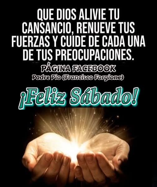 FELIZ SÁBADO!
"#CaminaConAlegría y con un corazón lo más sincero y abierto que puedas" -PADRE PIO-
Encendamos la antorcha de la fe y salgamos al mundo firmes sobre las aguas que amenazan tragarnos, porque la mano de Jesús está entre las nuestras, solo falta que lo creamos y ....