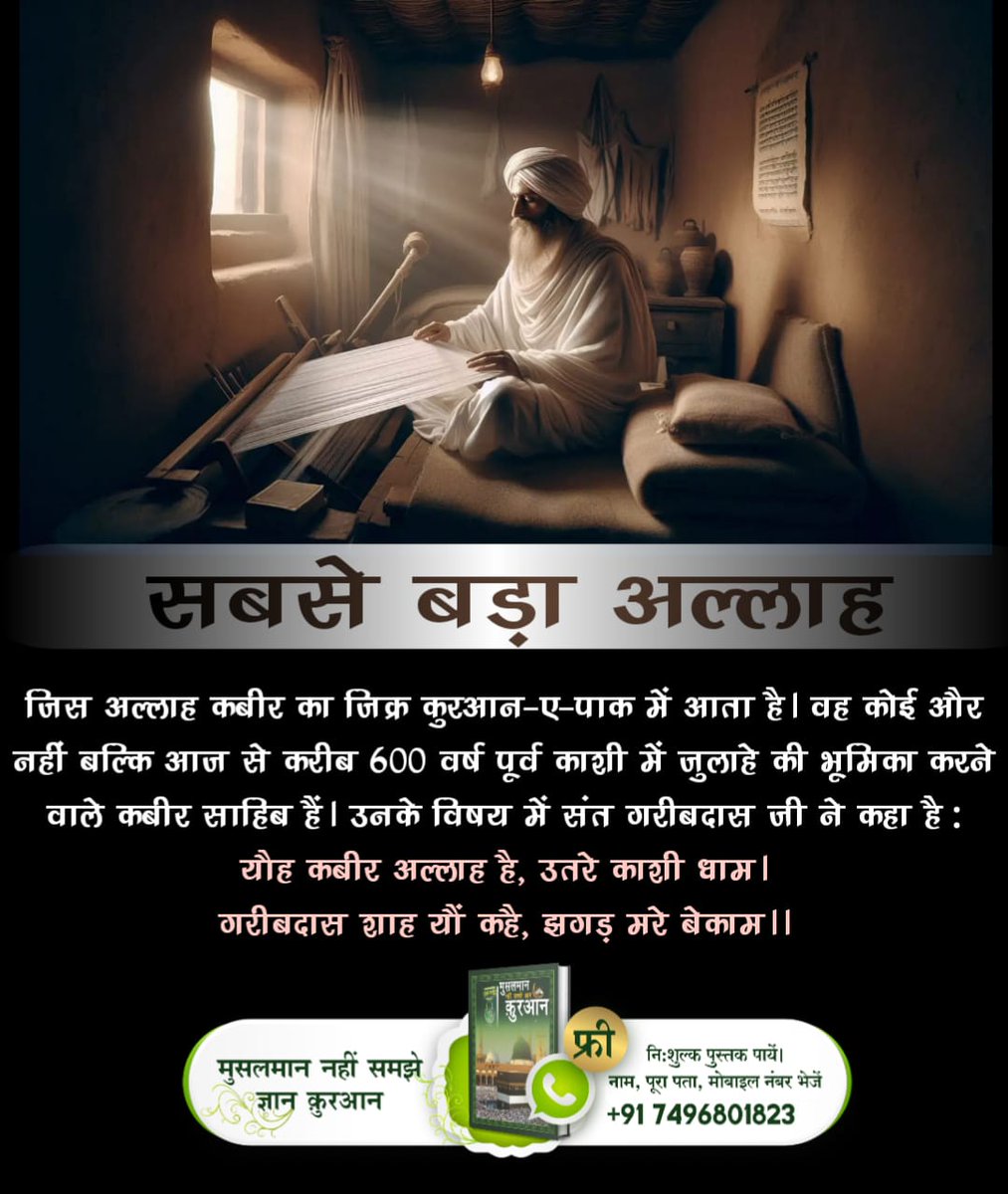 #सबसे_बड़ा_अल्लाह
जिस अल्लाह कबीर का ज़िक्र कुरआन-ए-पाक में आता है। वह कोई और नहीं बल्कि आज से करीब 600 वर्ष पूर्व काशी में जुलाहे की भूमिका करने वाले कबीर साहिब हैं। उनके विषय में संत गरीबदास जी ने कहा है:
यौह कबीर अल्लाह है, उतरे काशी धाम।
गरीबदास शाह यौं कहै, झगड़ मरे बेकाम।।