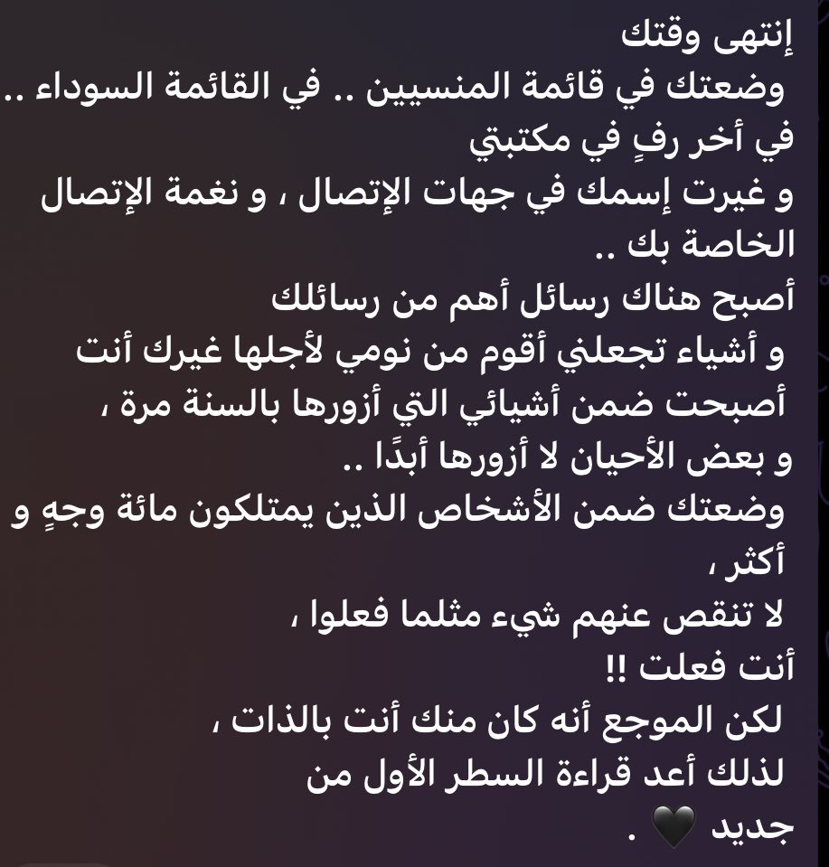 إنتهى وقتك
وضعتك في قائمة المنسيين .. في القائمة السوداء .. 
في أخر رفٍ في مكتبتي
و غيرت إسمك في جهات الإتصال ، و نغمة الإتصال
الخاصة بك ..
 #تٍّشِّﮝ
#بوح_آخر_الليل