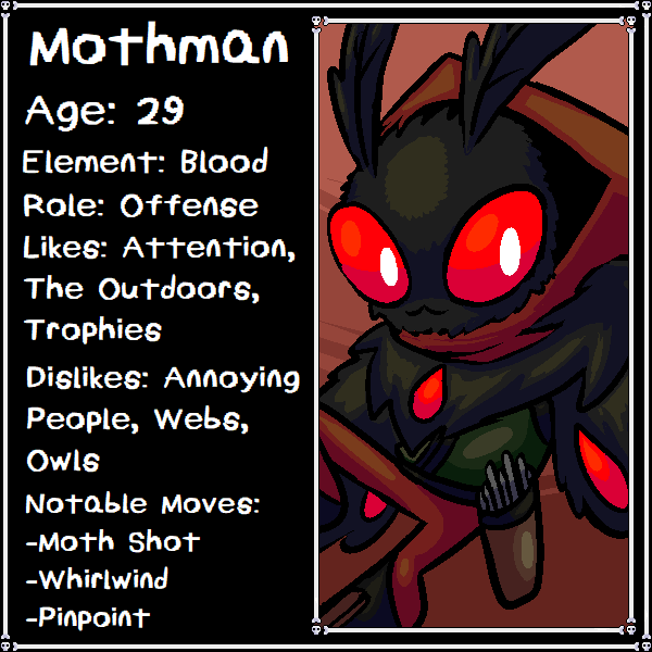 Mothman is a well known Bounty Hunter in the valley of HorrorVale, so much so that he's gathered a large following of loyal fans. Despite his large crowd of die-hard fanatics, there's no one in the valley quite as lonely. Not that you'd be able to tell.
