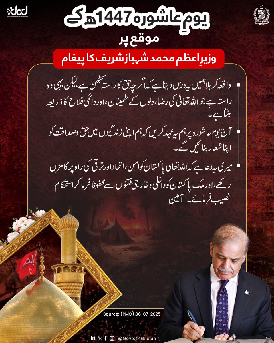 وزیرِاعظم محمد شہباز شریف کا یوم عاشورہ 1447ھ کے موقع پر پیغام

"حضرت امام حسین رضی اللہ عنہ کی شہادت سے یہ بات روزِ روشن کی طرح عیاں ہے کہ دین اسلام کی اصل روح انسانی وقار، عدل، رحم، اصول پرستی اور حریت میں پنہاں ہے۔ حضرت امام حسین کی عظیم قربانی پوری امت مسلمہ کا مشترکہ سرمایہ