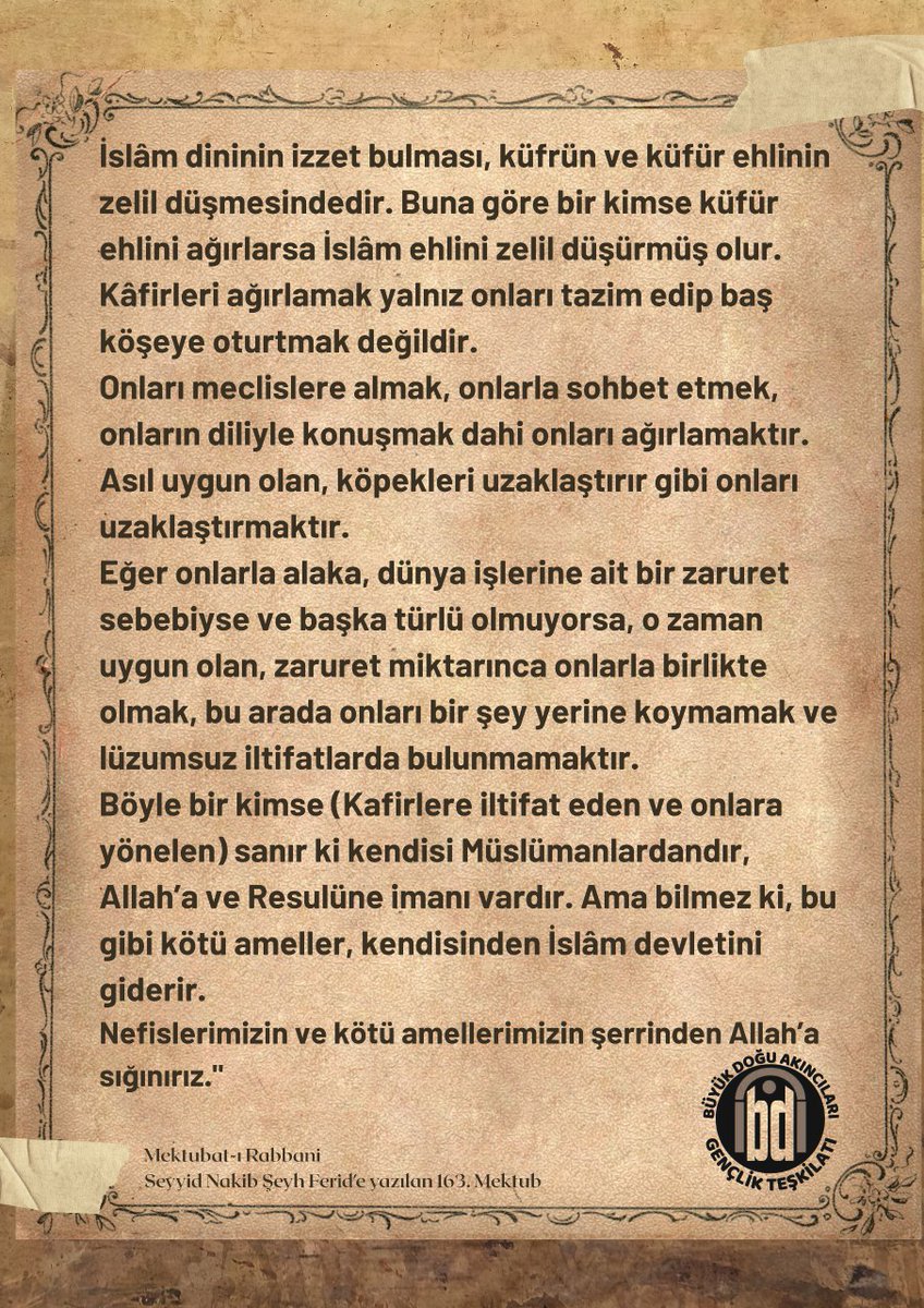 "Mektubat-ı Rabbaniden"

İmam- Rabbani Hazretleri Buyuruyor:

İslâm ve küfür birbirinin zıddıdır; bir arada olamazlar. Tâ kıyamete kadar; hatta kıyamette dahi... Bunlardan birini ispat etmek, diğerini kaldırmaktır. Birini ağırlamak, diğerini küçük düşürmektir.
Noksan sıfatlardan