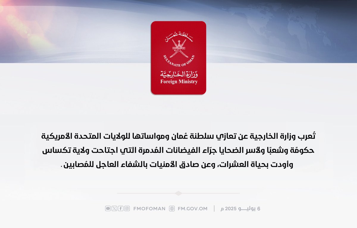 تُعرب وزارة الخارجية عن تعازي سلطنة عُمان ومواساتها للولايات المتحدة الأمريكية حكومًة وشعبًا ولأسر الضحايا جرّاء الفيضانات المُدمرة التي اجتاحت ولاية تكساس وأودت بحياة العشرات، وعن صادق الأمنيات بالشفاء العاجل للمُصابين.