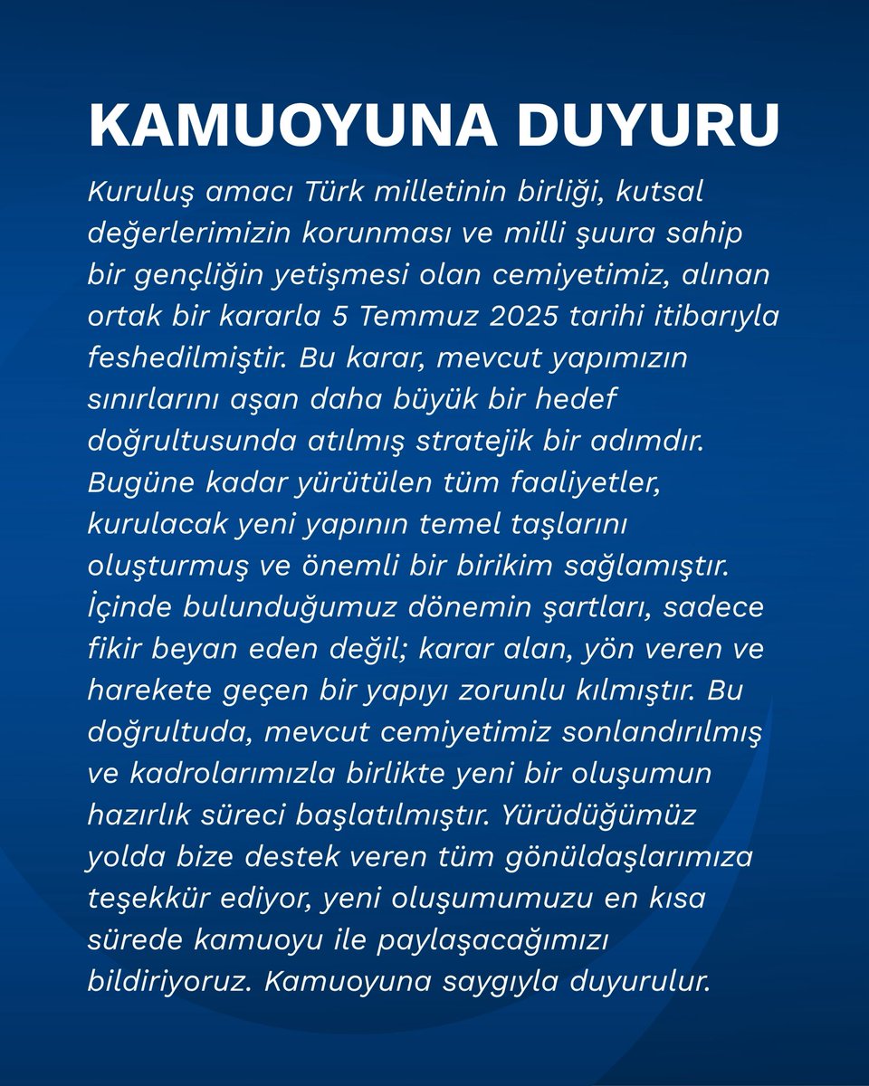 KAMUOYUNA DUYURU!

Kuruluş amacı Türk milletinin birliği, kutsal değerlerimizin korunması ve milli şuura sahip bir gençliğin yetişmesi olan cemiyetimiz, alınan ortak bir kararla 5 Temmuz 2025 tarihi itibarıyla feshedilmiştir. Bu karar, mevcut yapımızın sınırlarını aşan daha büyük