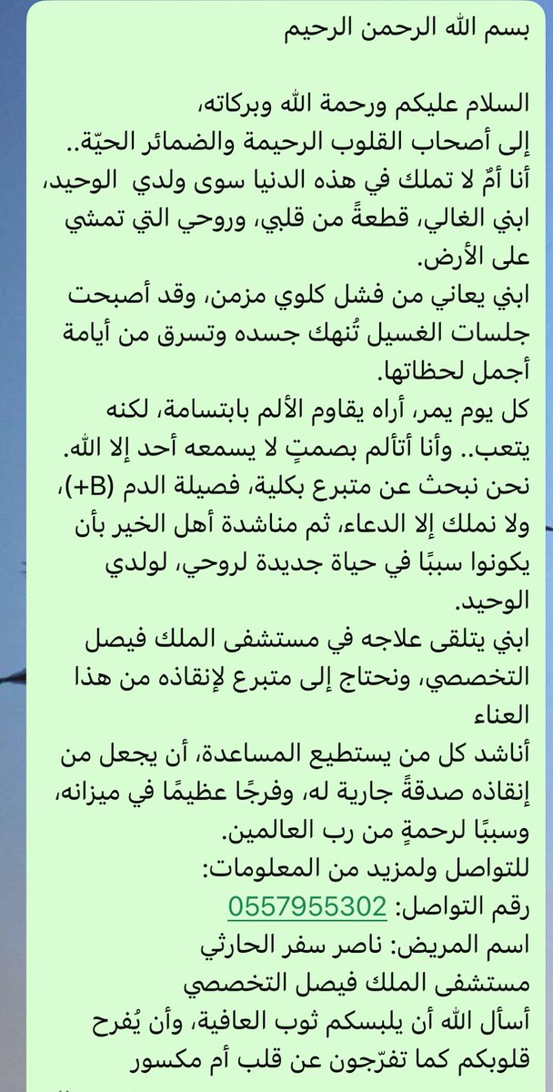 نحن نبحث عن متبرع بكلية، فصيلة الدم (B+)، ولا نملك إلا الدعاء، ثم مناشدة أهل الخير بأن يكونوا سببًا في حياة جديدة لروحي، لولدي الوحيد.
ابني يتلقى علاجه في مستشفى الملك فيصل التخصصي، ونحتاج إلى متبرع لإنقاذه من هذا العناء 
أناشد كل من يستطيع المساعدة، أن يجعل من إنقاذه صدقةً
