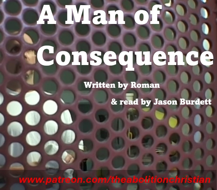 A Man Of Consequence
Dropping tomorrow morning - don't miss it....

Written by Roman and read by Jason Burdett
Making his way around the prison, starting with the 8:00 a.m. mass move, between his music room, VOC 2, outcount, the chapel, and the yard, Old Uncle at last stopped in