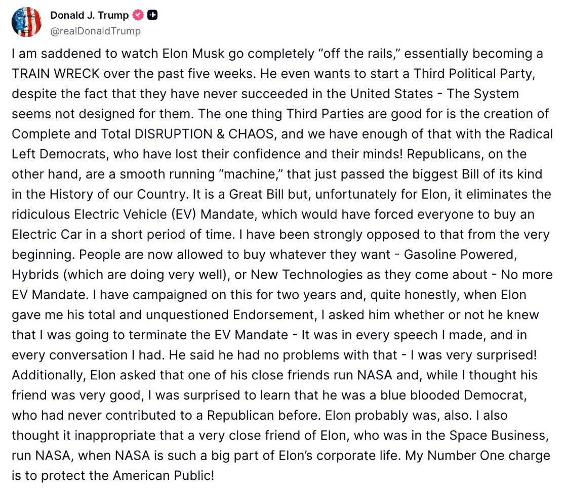 President Trump on Elon Musk:

“I am saddened to watch Elon Musk go completely ‘off the rails’ essentially becoming a TRAIN WRECK over the past 5 weeks..."