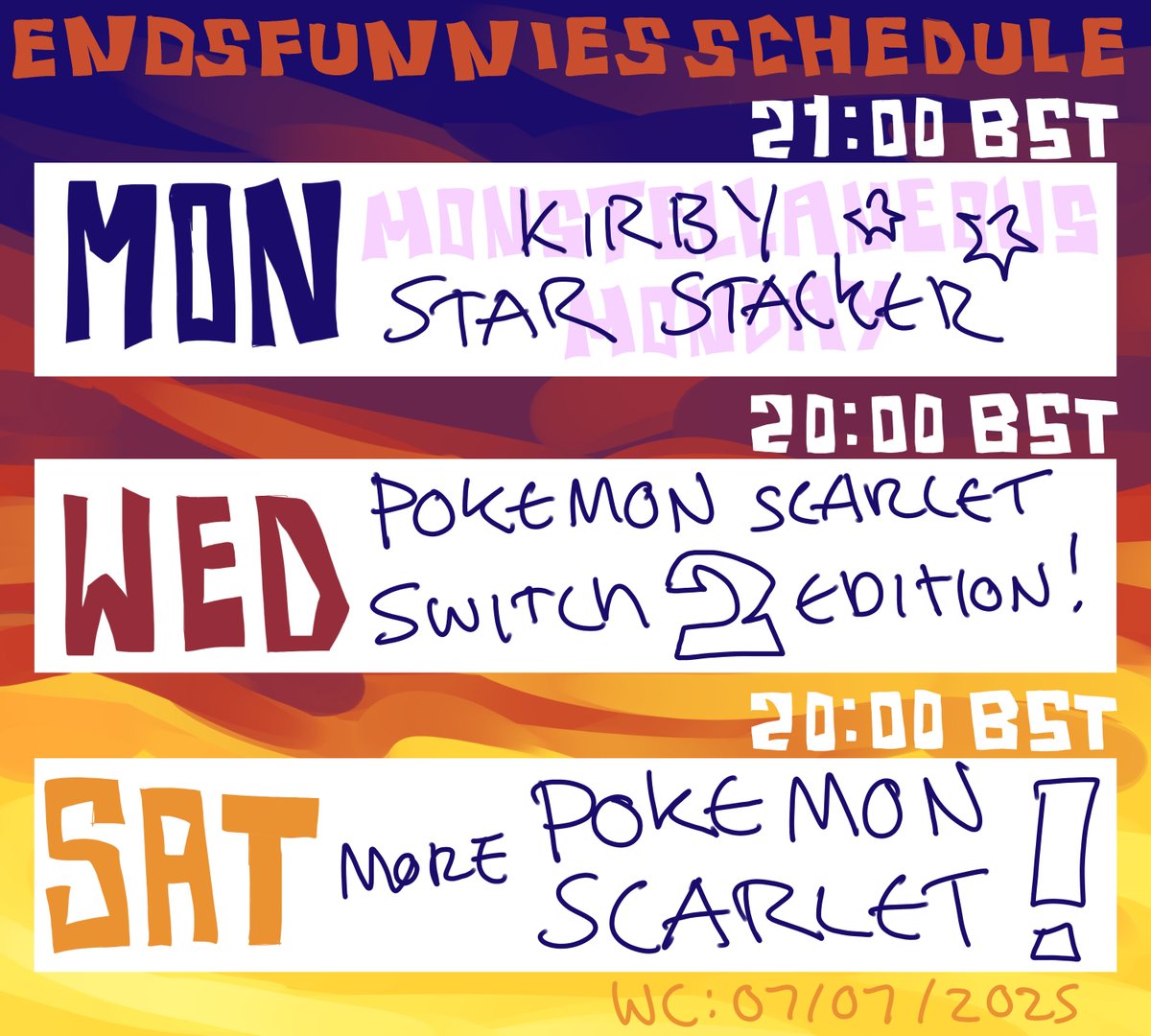 ENDSFUNNIES STREAM SCHEDULE WC: 07/07/25

MONSTELLANEOUS MONDAY: KIRBY STAR STACKER!! rlly good game

WED+SAT: its time for POKEMON SCARLET! this is semi-blind as ive seen some stuff online, but ive not seen the vast majority of it!! were going to be playing the SWITCH 2 VERSION!
