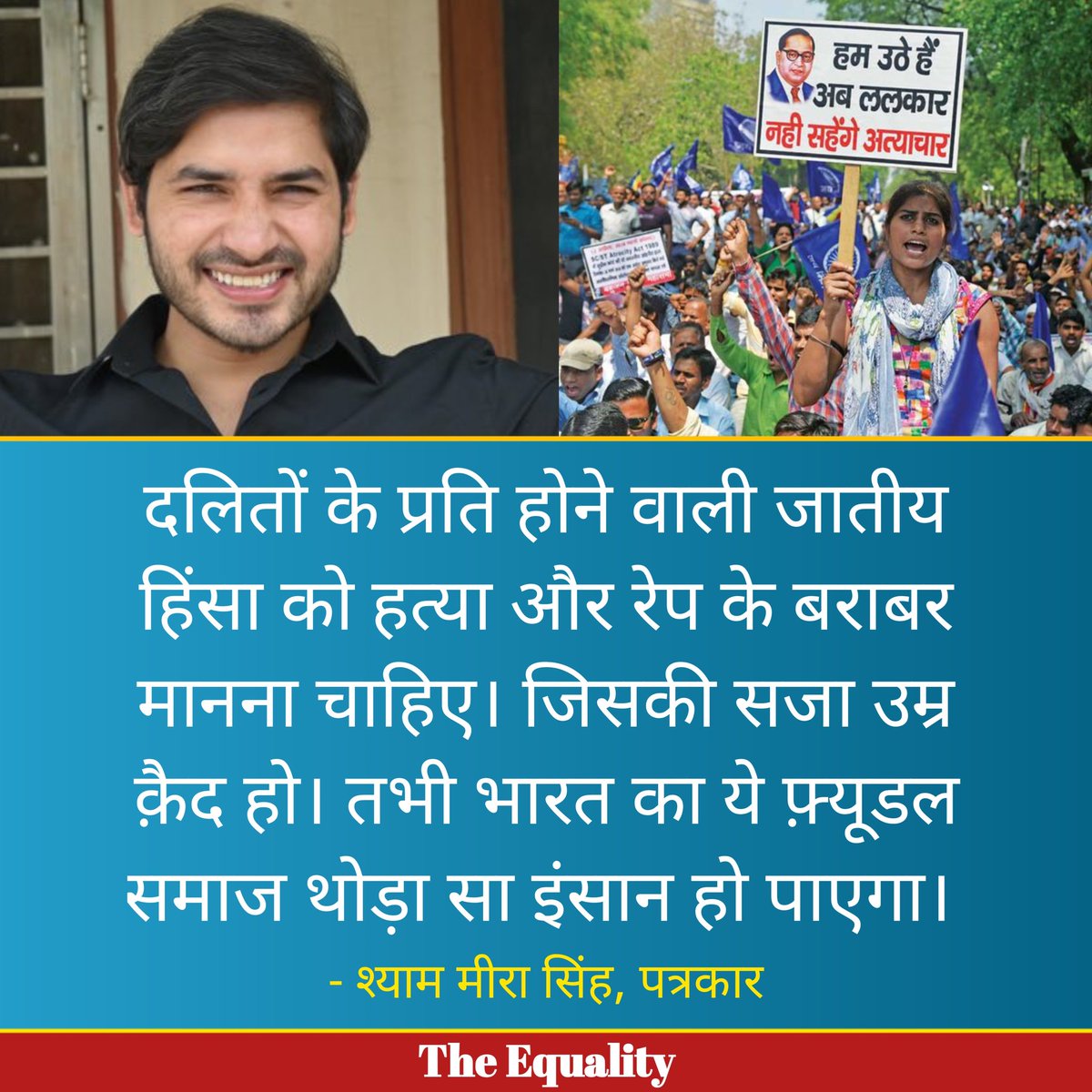 दलितों के प्रति होने वाली जातीय हिंसा को हत्या और रेप के बराबर मानना चाहिए। जिसकी सजा उम्र क़ैद हो। तभी भारत का ये फ़्यूडल समाज थोड़ा सा इंसान हो पाएगा।

- श्याम मीरा सिंह, पत्रकार