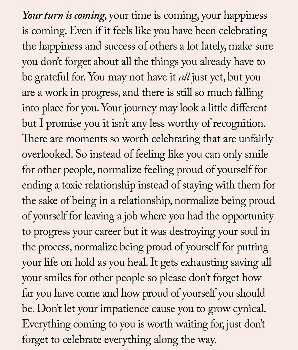 دورك قادم، وقتك قادم، سعادتك قادمة.
حتى لو شعرت بأنك كنت تحتفل مؤخرًا بسعادة ونجاح الآخرين أكثر من اللازم، لا تنسَ كل الأمور التي تستحق الامتنان عليها في حياتك بالفعل.
قد لا تملك كل شيء بعد، لكنك في طور التكوين، وهناك الكثير مما بدأ يتخذ مكانه الصحيح لك. قد تبدو رحلتك مختلفة