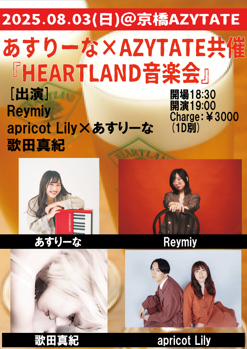 8/03(日)
＠京橋AZYTATE-6th Anniversary-
あすりーな×AZYTATE共催
『HEARTLAND音楽会』
※30席限定(要予約)
開場18:30  開演19:00
Charge：￥3000(1D別)
[出演]
Reymiy
apricot Lily×あすりーな
歌田真紀

※ご予約は各出演者へ