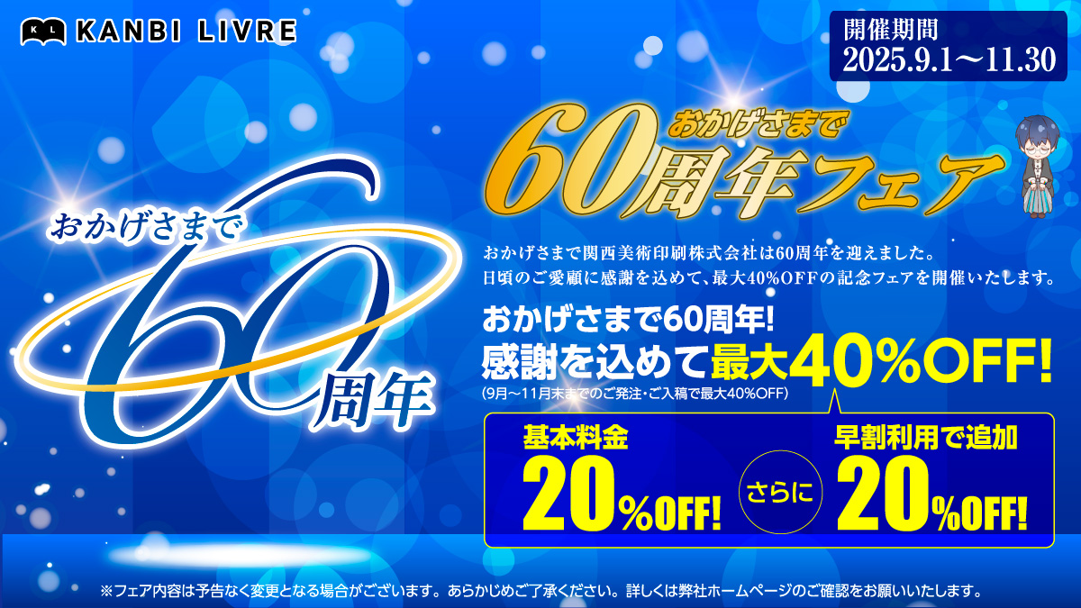 【予告】
関西美術印刷株式会社はおかげさまで創業60周年を迎えました。
日頃のご愛顧に感謝を込めて、
KANBI LIVREでは9/1～11/30の間
「おかげさまで60周年フェア」を開催します！🎊👏

同人印刷基本料金20%OFF＋早割利用でさらに20%OFF！
最大40%OFFで大変オトクにご利用いただけます🙌