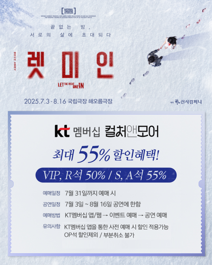 ❄️ 연극 &lt;렛미인&gt; x KT멤버십 컬처앤모어

🔸최대 55% 할인혜택!🔸

▫예매일정 : 7월 31일까지 예매 시
▫공연일정 : 7월 3일 ~ 8월 16일 공연에 한함
▫할인율 : VIP석, R석 50% / S석, A석 55% 할인
▫예매방법 : KT멤버십 앱/웹 → 이벤트 예매 → 공연 예매
▫유의사항 : 
- KT멤버십 앱을 통한