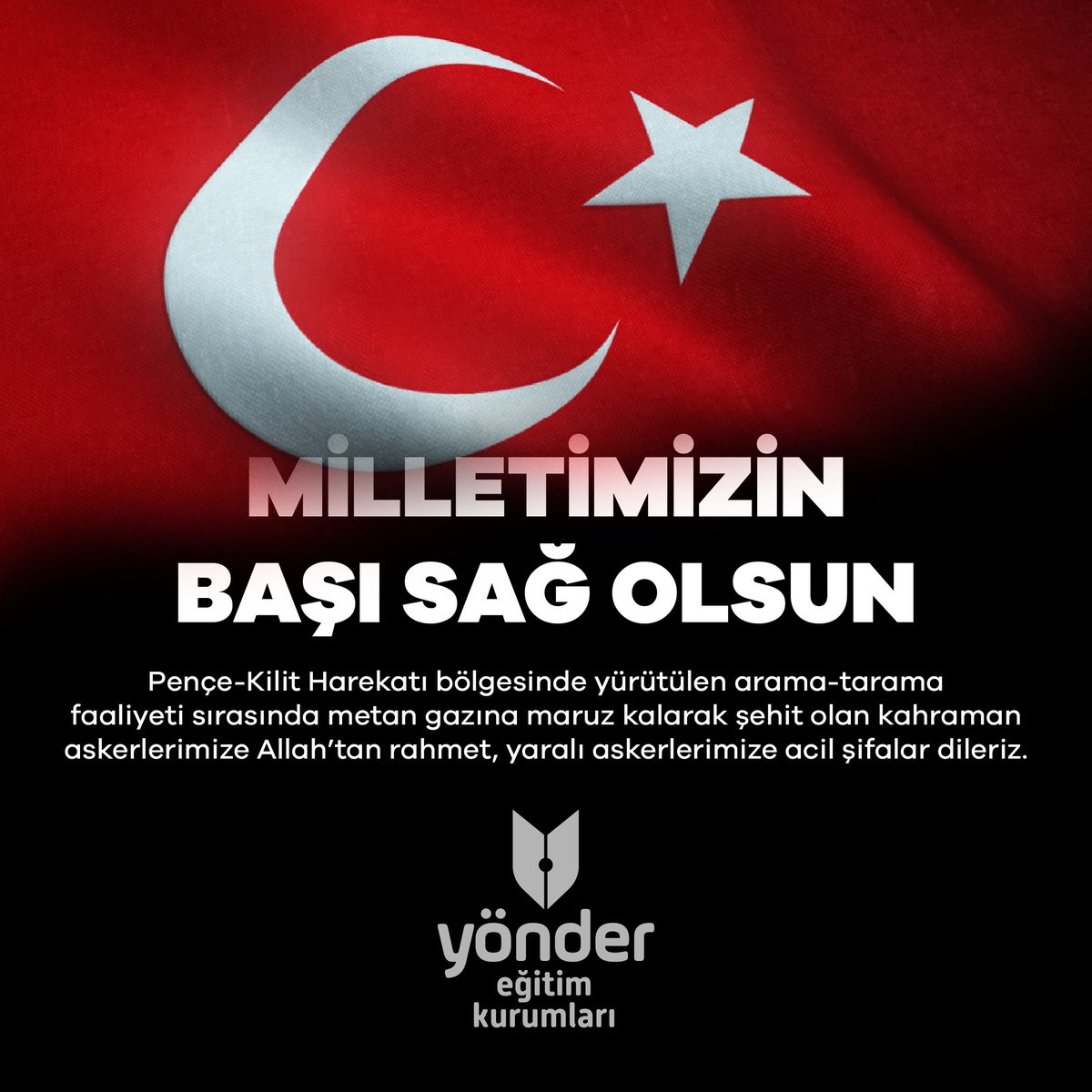 🇹🇷 Milletimizin Başı Sağ Olsun
Pençe-Kilit Harekatı bölgesinde yürütülen arama-tarama faaliyeti sırasında metan gazına maruz kalarak şehit olan kahraman askerlerimize Allah’tan rahmet, kederli ailelerine, silah arkadaşlarına başsağlığı diliyoruz.#YönderOkulları