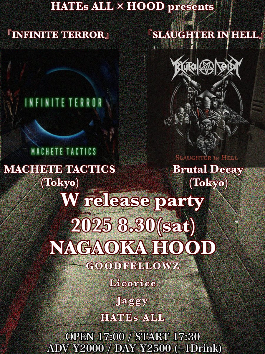 2025 8/30(sat)
新潟県長岡市HOOD

HATEs ALL × HOOD presents
『INFINITE TERROR』&amp; 『SLAUGHTER IN HELL』
W release party

・MACHETE TACTICS(Tokyo)
・Brutal Decay(Tokyo)
・GOODFELLOWZ
・Licorice(佐渡)
・Jaggy
・HATEs ALL

OPEN 17:00 / START 17:30
ADV ¥2000 / DAY ¥2500 (+1Drink)