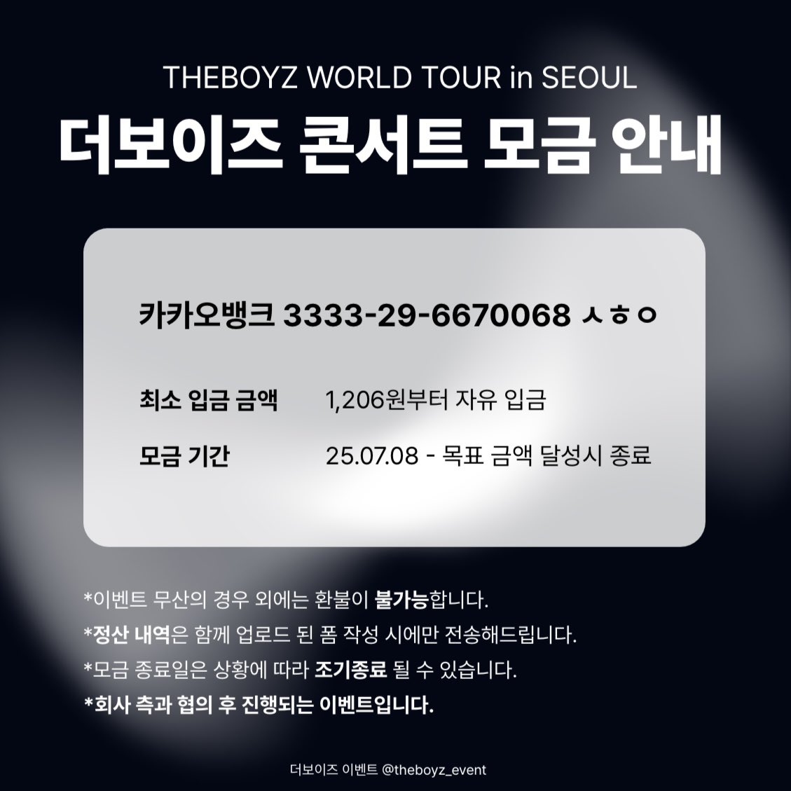 theboyz_event's tweet image. [THE BLAZE in SEOUL 이벤트 모금 안내]

더보이즈 콘서트 &amp;lt;THE-BLAZE&amp;gt; 팬 슬로건/떼창 이벤트의 원활한 진행을 위해 모금을 진행합니다.

🗓️ 모금 기간 
25.07.08 (화) - 목표 금액 달성시 종료

🔗 모금 폼
naver.me/xS1r4hLa

*정산 내역 발송을 원하시는 분들은 폼 작성 바랍니다.