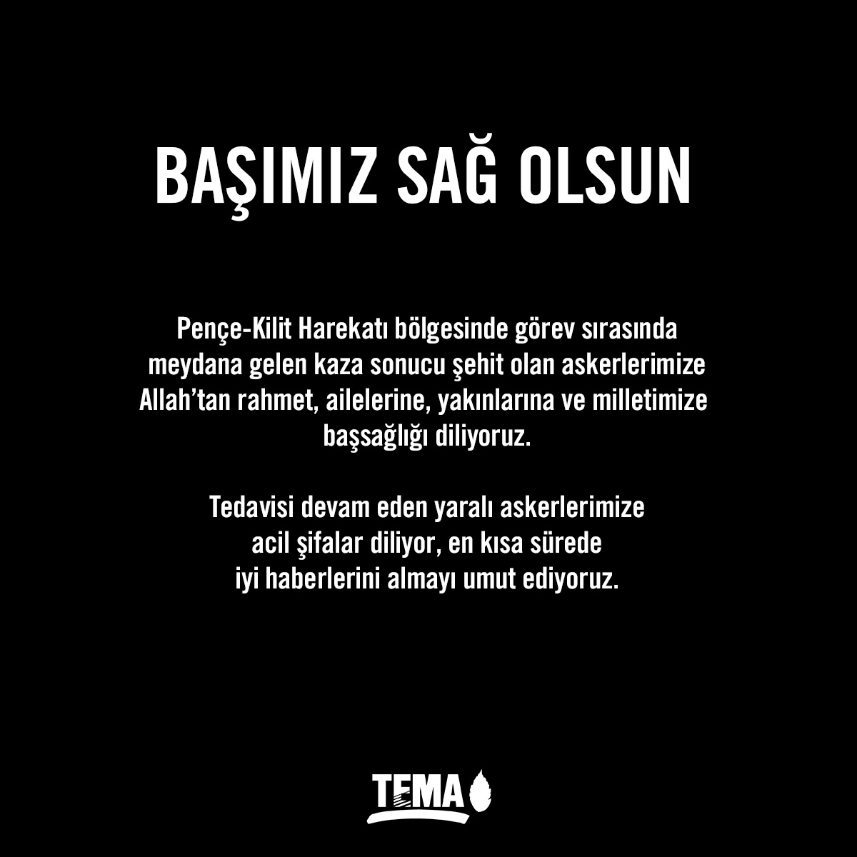 Pençe-Kilit Harekatı bölgesinde görev sırasında meydana gelen kaza sonucu şehit olan askerlerimize
Allah’tan rahmet, ailelerine, yakınlarına ve milletimize 
başsağlığı diliyoruz.

Tedavisi devam eden yaralı askerlerimize acil şifalar diliyor, en kısa sürede iyi haberlerini almayı