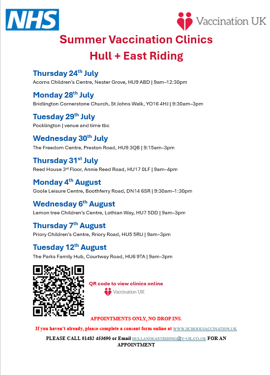 Times and locations for the Summer Vaccination Clinics across Hull + East Riding  

APPOINTMENTS ONLY  
If you haven't already, please complete a consent form online at schoolvaccination.uk 

PLEASE CALL 01482 453690 or Email hullandeastriding@v-uk.co.uk FOR AN APPOINTMENT
