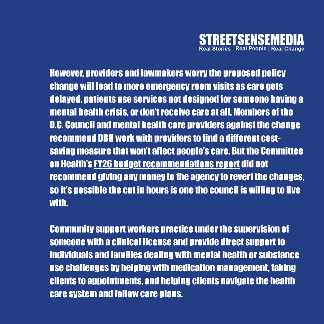 streetsensedc's tweet image. D.C. Mayor Bowser’s proposed budget would cut the number of work hours the city will pay for in half for a number of mental health providers, limiting the services that people receiving mental health and community support would have access to. Read more at bit.ly/3TnTioI