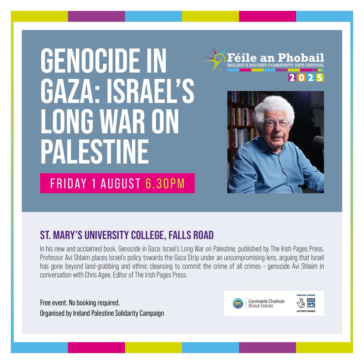 GENOCIDE IN GAZA: ISRAEL’S LONG WAR ON PALESTINE

📍St Mary’s University College, Falls Road

📆Friday 1st August 6.30pm 

📖Professor Avi Shlaim in conversation about his new book, in which he argues that Israel is committing Genocide in Gaza.