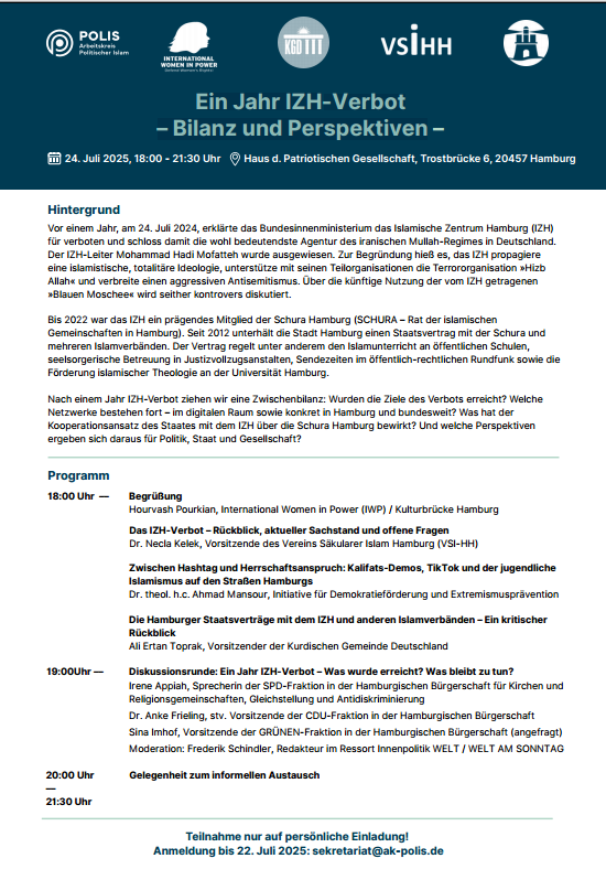 »Ein Jahr IZH-Verbot – Bilanz und Perspektiven« 
📌Wir diskutieren am 24. Juli mit Hourvash Pourkian, <a href="/AhmadMansour__/">Ahmad Mansour</a> <a href="/KelekNecla/">Necla Kelek</a> <a href="/toprak_aliE/">Ali Ertan Toprak</a> <a href="/AnkeFrieling/">Anke Frieling</a> <a href="/spdhh/">SPD Hamburg</a> <a href="/GRUENE_Hamburg/">GRÜNE Hamburg</a> @Freddy2805 und 50 geladenen Gästen aus Politik und Stadtgesellschaft.
▶️ ak-polis.de/terminhinweis-…