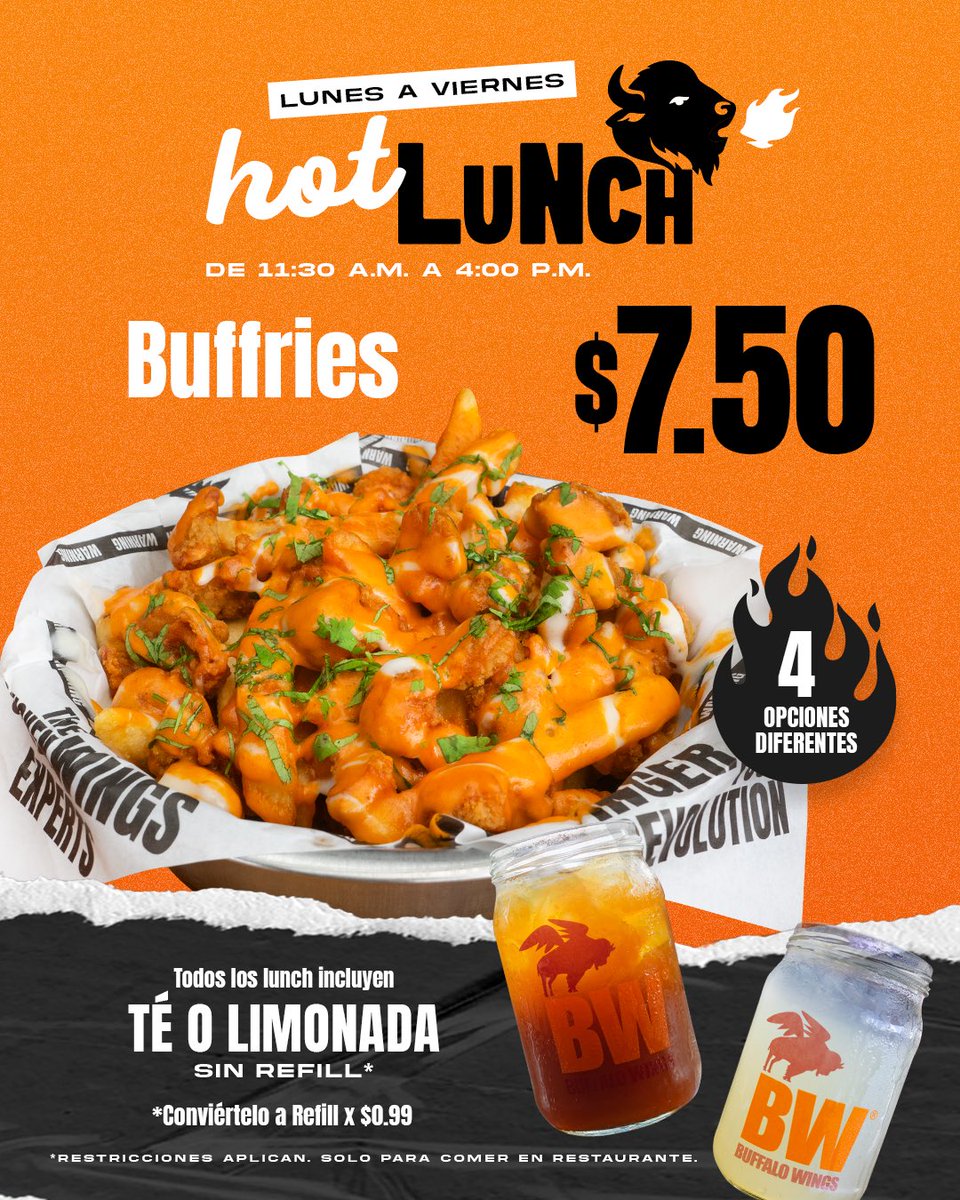 Menú de HOT LUNCH 😮‍💨🔥🦬 Aplica de Lunes a Viernes de 11:30am a 4pm ($7.50 todas las opciones - Incluye té helado ó limonada sin refill).

Opciones a escoger: 
-7 alas ó chunks + 1/2 orden de papas fritas 🍗🍟
-La Crunchy 🥪🍟
-Buffries 🍟
-BW Wrap 🌯

*No es válido para llevar
