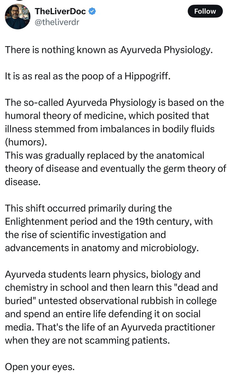 MumukshuSavitri's tweet photo. The real poop here is @theliverdoc ‘s brain. What a clueless buffoon!

Ayurvedic physiology has its roots in a functional perspective NOT this “humoral theory of medicine” crap which was invented by Greeks. It revolves around 3 primary regulatory systems called doṣas - Vāta, Pitta, and Kapha. These are not physical substances but dynamic principles governing movement, transformation, and structure/stability. Vāta aligns conceptually with the autonomic nervous system and catabolic activity, Pitta with metabolic and enzymatic processes including digestion and cellular transformation, and Kapha with anabolic functions, tissue growth, immune system modulation, and structural cohesion. These doṣas constantly interact, and their balance determines physiological homeostasis, just like modern concepts of neuroendocrine-immune integration.

Ayurveda also recognizes 7 tissue layers (dhātus) of plasma, blood, muscle, fat, bone, marrow/nervous tissue, and reproductive tissue. They are defined not just as anatomical structures but as sequential stages of nutrition and tissue metabolism. The emphasis is on a systems-level view of nourishment, regeneration, and aging. The agni (digestive/metabolic fire) is central - similar to mitochondrial and enzymatic activity because it governs how efficiently nutrients are transformed and absorbed. Disease results from impaired agni, disrupted doṣa balance, and the accumulation of metabolic waste (āma), which is consonant with the modern idea of inflammatory and oxidative stress pathways getting corrupted and the role of gut imbalances in chronic disease. Unlike allopathy, Ayurveda never compartmentalized systems, instead it followed a networked, pattern-based view of physiology which closely parallels today’s systems biology and psychoneuroimmunology.

Modern medicine often isolates symptoms and treats organs in isolation. In contrast, Ayurveda takes a holistic, and global systems-level view. It treats the body, mind, and environment as deeply interwoven and aims to restore balance across the whole person rather than just eliminating disease. This integrative lens prioritizes long-term resilience, individualized care, and the root causes of imbalance, not just its symptoms. 

Such a unique perspective arises from the unified Hindu worldview, which holds that all physical systems operate according to the same subtle energies and transformative principles embodied in the elemental Tattvas - the foundational forces manifested at the very moment of the creation of the Universe.

But then I’m not stupid enough to expect a cerebrally atrophied organ harvester like “The Liver Doc” to understand such profound concepts.