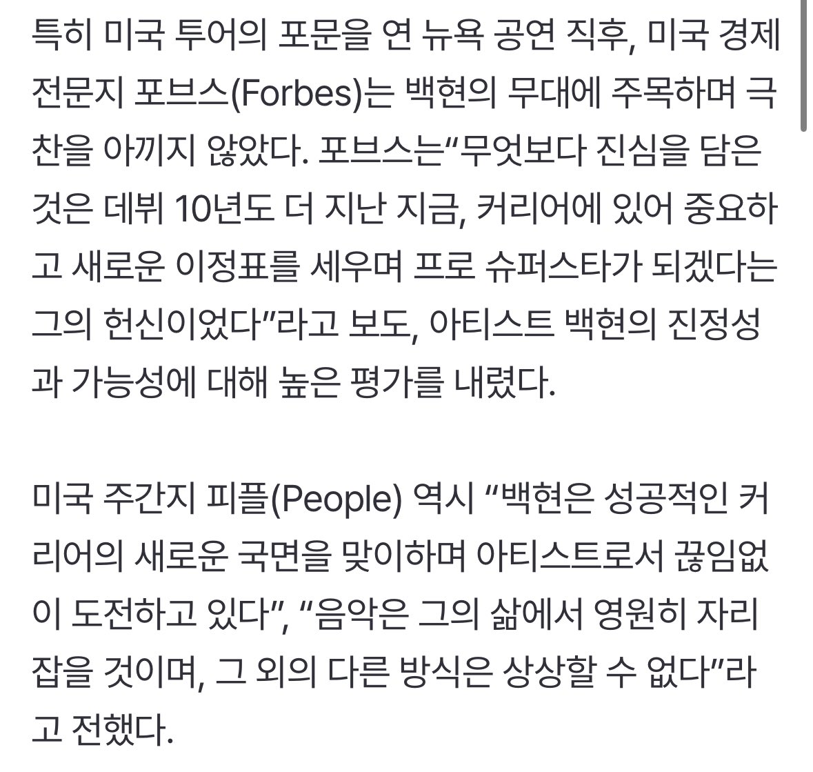 백현, 데뷔 첫 솔로 월드투어 미국 공연 성료..포브스 “새로운 이정표 세워” (출처 : 네이버 연예) naver.me/GplNZHrs

특히 미국 투어의 포문을 연 뉴욕 공연 직후, 미국 경제 전문지 포브스(Forbes)는 백현의 무대에 주목하며 극찬을 아끼지 않았다. 포브스는“무엇보다 진심을 담은 것은 데뷔