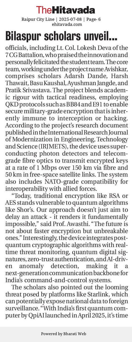 truth_finder04's tweet photo. 🛡️ @TheHitavada1911 EXCLUSIVE 

🇮🇳 Young scholars from Chhattisgarh’s Bilaspur district unveil India’s first quantum‑secured defence device ⚛️
💥 छत्तीसगढ़ के बिलासपुर जिले के युवा ‘अविष्कार’ शोधकर्ताओं ने विकसित किया भारत का पहला क्वांटम क्रिप्टोग्राफी आधारित रक्षा संचार उपकरण 🚀

🔍 Key Highlights:
• Built using QKD (BB84/E91), AI‑based anomaly detection, NATO interoperability support-resilient against post‑quantum threats.

• Satellite‑grade prototype unveiled amid rising cyber warfare threats.

• Patent filed for battlefield‑ready quantum encryption system. 

👨‍🏫 Mentored by Professor Amit Awasthi, the Core “Avishkar” team comprises: Adarsh Dande, Harsh Thawait, Basu Kaushal, Ayushman Jangde & Pratik Srivastava. 

📄 Research published in the International Research Journal of Modernization in Engineering, Technology and Science (June 2025)
🔗 DOI: https://t.co/V5Fg2mYzsC

📂🔓Unveiled at CATC 2025 before 600+ NCC cadets & defence officials. • NCC honours LCIT team for innovation in national security

🏷️@PMOIndia @narendramodi 
@SpokespersonMoD 
@DefenceMinIndia @ChhattisgarhCMO @vishnudsai @ArunSao3 @ipsvijrk @rdxten @smitaprakash 
@PIB_India 
@DRDO_India 
@DefProdnIndia 
@adgpi 
@IAF_MCC 
@indiannavy
@HQ_IDS_India 
@NorthernComd_IA 
@easterncomd 
@IaSouthern 
@westerncomd_IA 
@IN_HQENC 
@Tri_Service 
@Def_PRO_Chennai 
@DefPROMumbai 
@HALHQBLR 
@BEL_CorpCom 
@bdl_india 
@BrahMosMissile 
@tataadvanced 
@AdaniDefence 
@ideaforgeinc 
@TonboImaging 
@India_iDEX 
@ZenTechnologies 
@SkyrootA 
@DhruvaSpace 
@PixxelSpace 
@CAPS_INDIA 
@ChanakyaForum 
@StratNewsGlobal
@ajaishukla 
@PravinSawhney 
@nitingokhale 
@Iyervval 
@ShivAroor 
@idrwalerts 

🔖#QuantumIndia #QuantumBreakthrough #IndiaDefence #MakeInIndia #NationalSecurity
#CyberShield #QuantumEncryption #MilitaryTech #AatmanirbharBharat #IndiaInnovation
#CATC2025 #StrategicLeap #truth_finder04 #TheHitavada_MukeshSSingh
#YouthInnovation #StartUpDefence #BreakingNews #IndiaFirst #DigitalIndia
#InvestigativeJournalist #FutureForce #SwadeshiPower #ScienceForSecurity
#छत्तीसगढ़_गर्व #बिलासपुर_नाज़ #राष्ट्रीय_सुरक्षा #आत्मनिर्भर_भारत
#युवा_शोधकर्ता #स्वदेशी_तकनीक #भारत_की_रक्षा #ब्रेकिंग_न्यूज़
#मेकइनइंडिया #देश_की_शान #नवाचार_भारत #रक्षा_क्रांति #CATC_2025
#भारत_जैसा_कोई_नहीं #वैज्ञानिक_क्रांति #सुरक्षा_सशक्तिकरण

🔗 Read Full Report 📰

(1) The Hitavada Raipur Cityline
https://t.co/iSAfcU0EiH

(2) The Hitavada Nagpur Cityline
https://t.co/7GdeLByUhz

(3) The Hitavada Vidarbha Line
https://t.co/Vvjdgpenxo

(4) The Hitavada Jabalpur Cityline
https://t.co/ZAknbnc7SH

(5) The Hitavada Bhopal Cityline
https://t.co/iiNuizxrWy