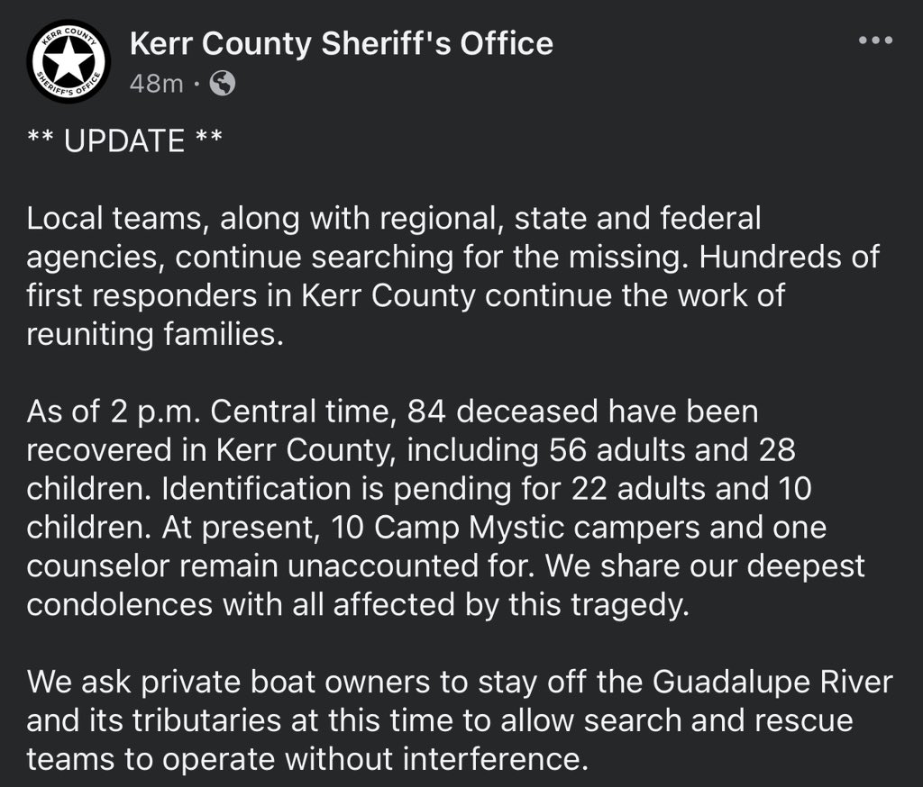 Update from Kerr County Sheriff’s Office.

Camp Mystic Missing: 10 girls, 1 camp counselor.

84 have not made it, 56 adults &amp; 28 children.

Pending Identification: 22 adults &amp; 10 children.

Please stay out of the Guadalupe River if you’re not part of the Search &amp; Rescue.